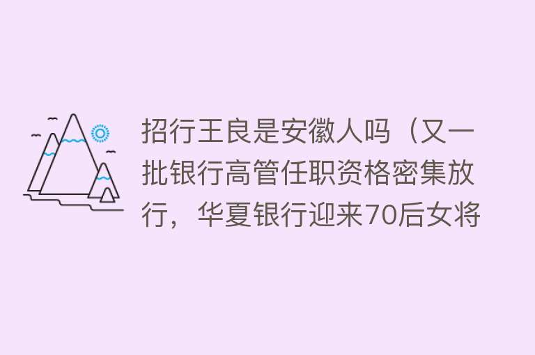 招行王良是安徽人吗（又一批银行高管任职资格密集放行，华夏银行迎来70后女将，浙商银行内部提拔一名行长助理）