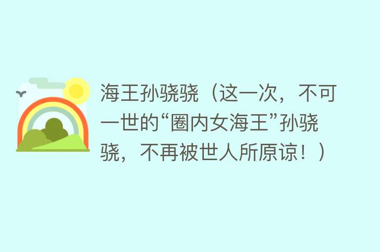 海王孙骁骁（这一次，不可一世的“圈内女海王”孙骁骁，不再被世人所原谅！） 