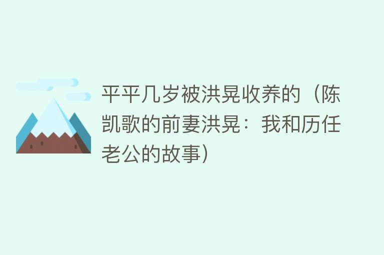 平平几岁被洪晃收养的（陈凯歌的前妻洪晃：我和历任老公的故事） 