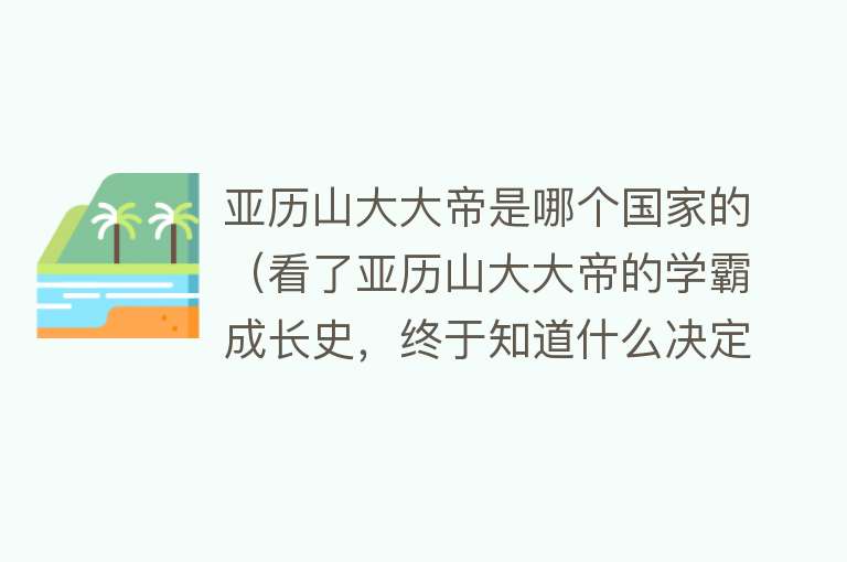 亚历山大大帝是哪个国家的（看了亚历山大大帝的学霸成长史，终于知道什么决定了人的高度） 