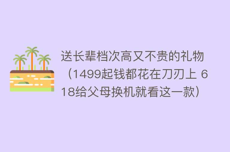 送长辈档次高又不贵的礼物（1499起钱都花在刀刃上 618给父母换机就看这一款） 