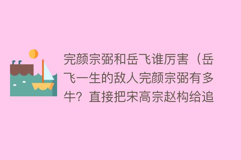 完颜宗弼和岳飞谁厉害（岳飞一生的敌人完颜宗弼有多牛？直接把宋高宗赵构给追到了海上） 