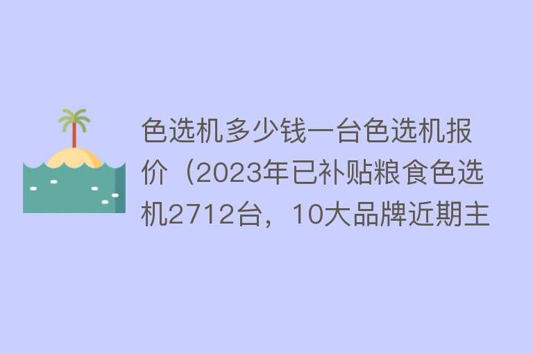 色选机多少钱一台色选机报价（2023年已补贴粮食色选机2712台，10大品牌近期主销机型与价格） 