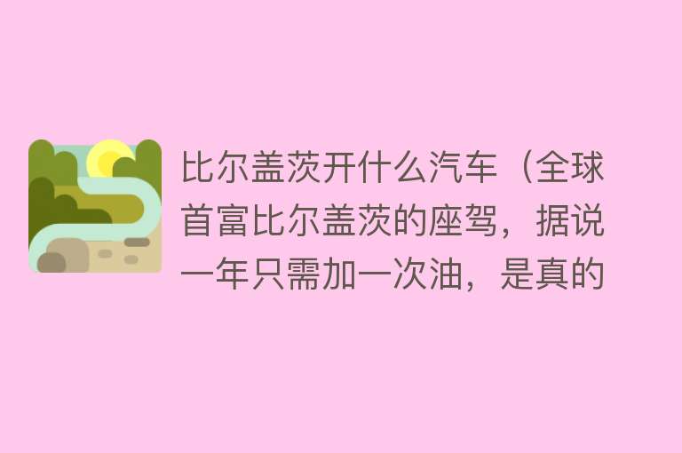 比尔盖茨开什么汽车（全球首富比尔盖茨的座驾，据说一年只需加一次油，是真的吗？） 