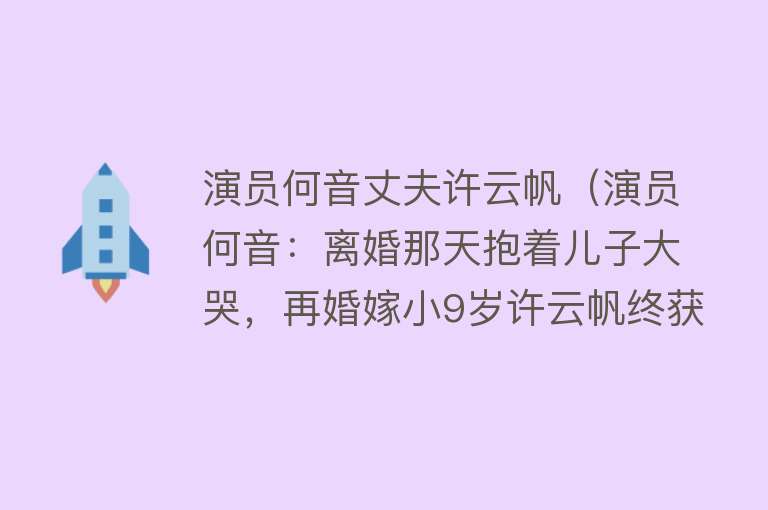 演员何音丈夫许云帆(演员何音:离婚那天抱着儿子大哭,再婚嫁小9岁许云帆终获幸福)