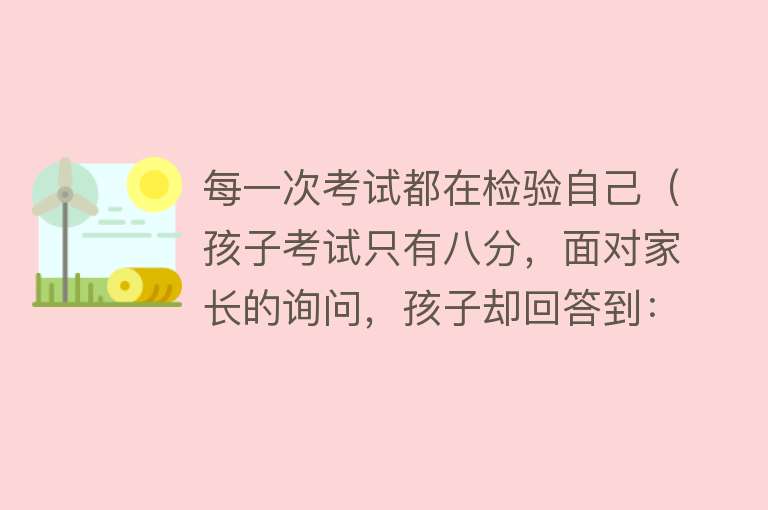 每一次考试都在检验自己（孩子考试只有八分，面对家长的询问，孩子却回答到：还有考五分的） 