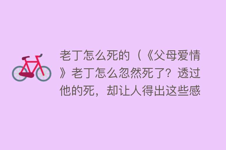 老丁怎么死的（《父母爱情》老丁怎么忽然死了？透过他的死，却让人得出这些感悟）