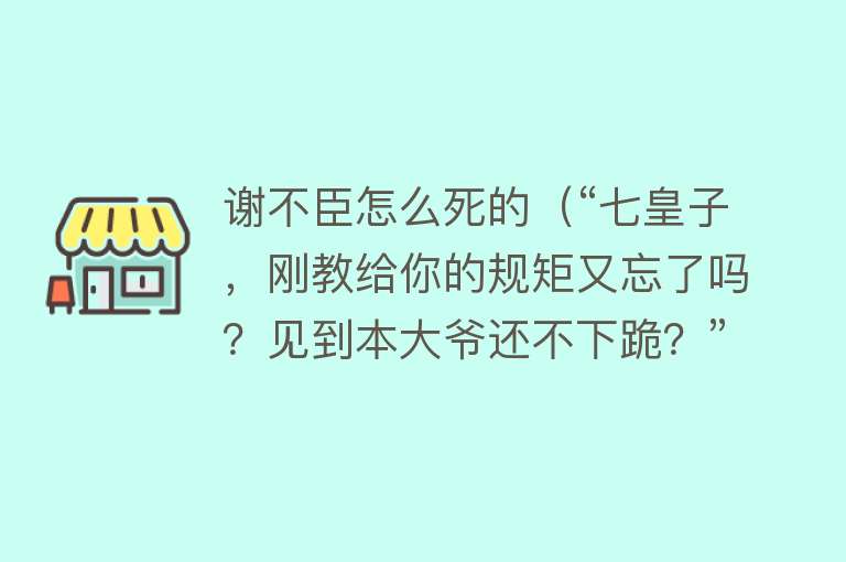 谢不臣怎么死的（“七皇子，刚教给你的规矩又忘了吗？见到本大爷还不下跪？”）