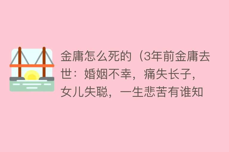 金庸怎么死的（3年前金庸去世：婚姻不幸，痛失长子，女儿失聪，一生悲苦有谁知）