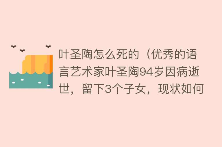 叶圣陶怎么死的（优秀的语言艺术家叶圣陶94岁因病逝世，留下3个子女，现状如何）