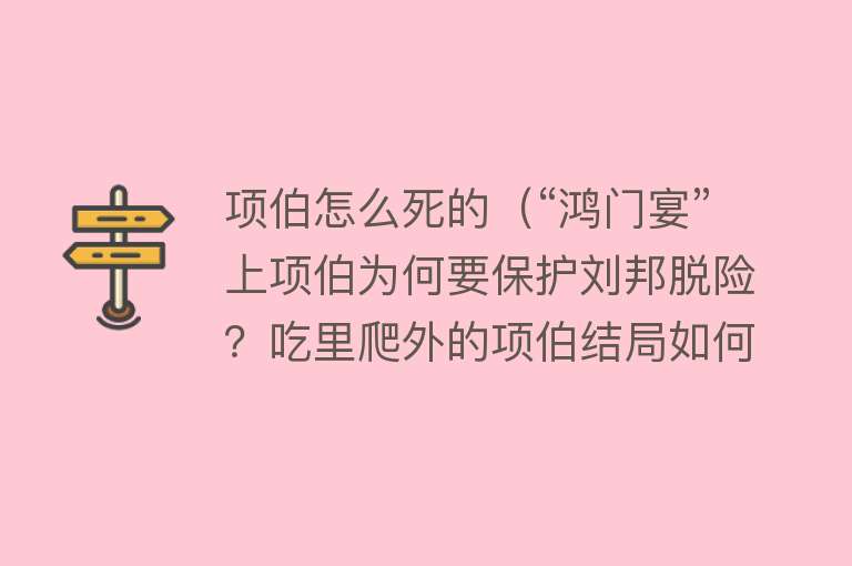 项伯怎么死的（“鸿门宴”上项伯为何要保护刘邦脱险？吃里爬外的项伯结局如何？）