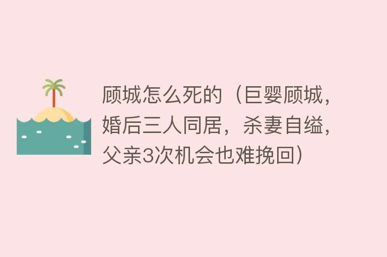 顾城怎么死的（巨婴顾城，婚后三人同居，杀妻自缢，父亲3次机会也难挽回）