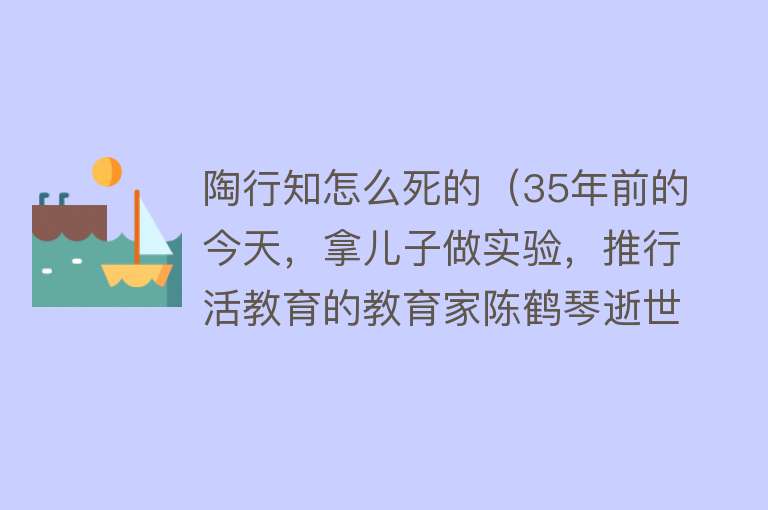 陶行知怎么死的（35年前的今天，拿儿子做实验，推行活教育的教育家陈鹤琴逝世）