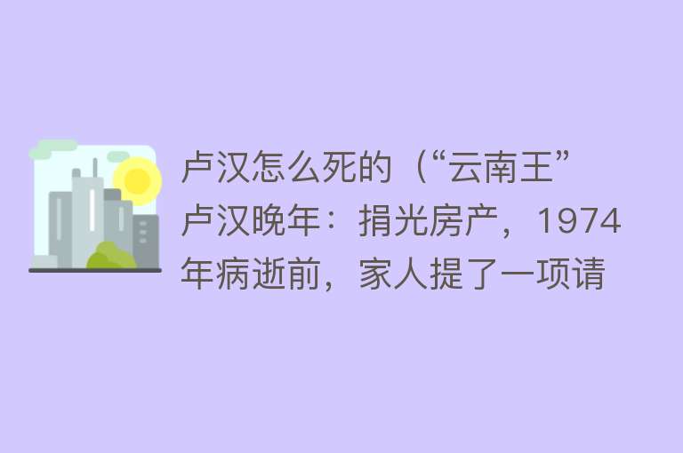 卢汉怎么死的（“云南王”卢汉晚年：捐光房产，1974年病逝前，家人提了一项请求）