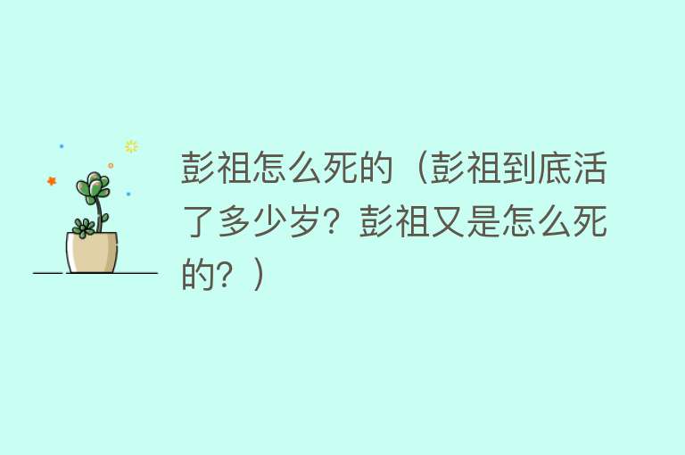 彭祖怎么死的（彭祖到底活了多少岁？彭祖又是怎么死的？） 