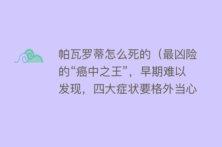 帕瓦罗蒂怎么死的（最凶险的“癌中之王”，早期难以发现，四大症状要格外当心）