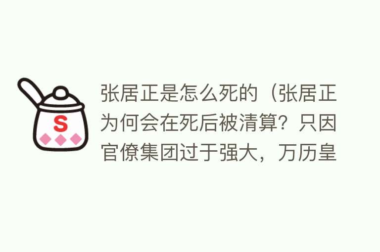 张居正是怎么死的（张居正为何会在死后被清算？只因官僚集团过于强大，万历皇帝无奈）