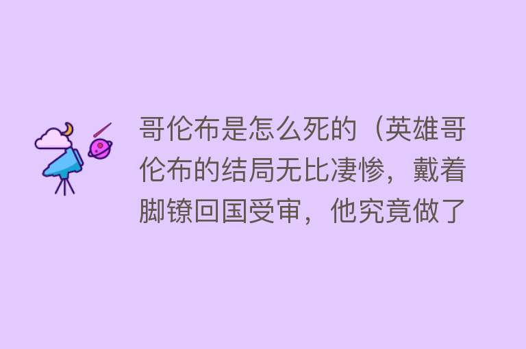 哥伦布是怎么死的（英雄哥伦布的结局无比凄惨，戴着脚镣回国受审，他究竟做了什么？）