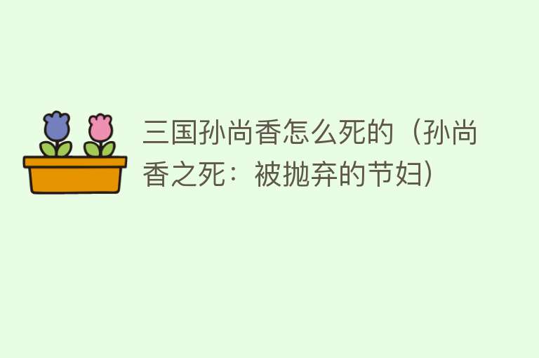 三国孙尚香怎么死的（孙尚香之死：被抛弃的节妇）