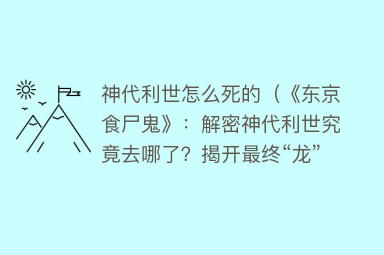 神代利世怎么死的（《东京食尸鬼》：解密神代利世究竟去哪了？揭开最终“龙”的真相）