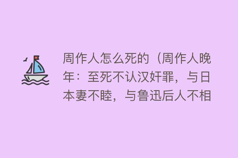 周作人怎么死的（周作人晚年：至死不认汉奸罪，与日本妻不睦，与鲁迅后人不相往来）