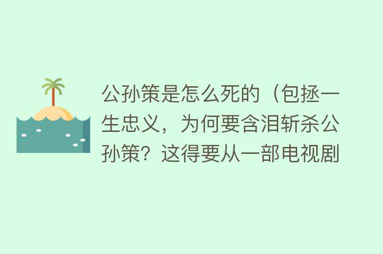 公孙策是怎么死的（包拯一生忠义，为何要含泪斩杀公孙策？这得要从一部电视剧说起）