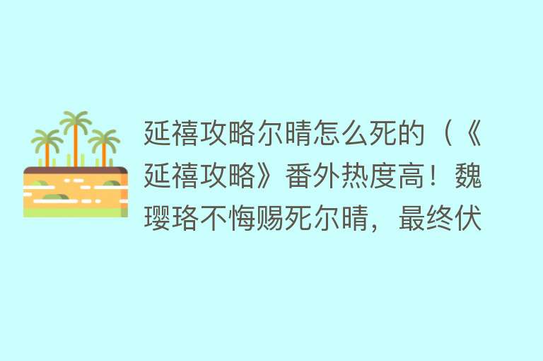 延禧攻略尔晴怎么死的（《延禧攻略》番外热度高！魏璎珞不悔赐死尔晴，最终伏笔揭晓太虐）