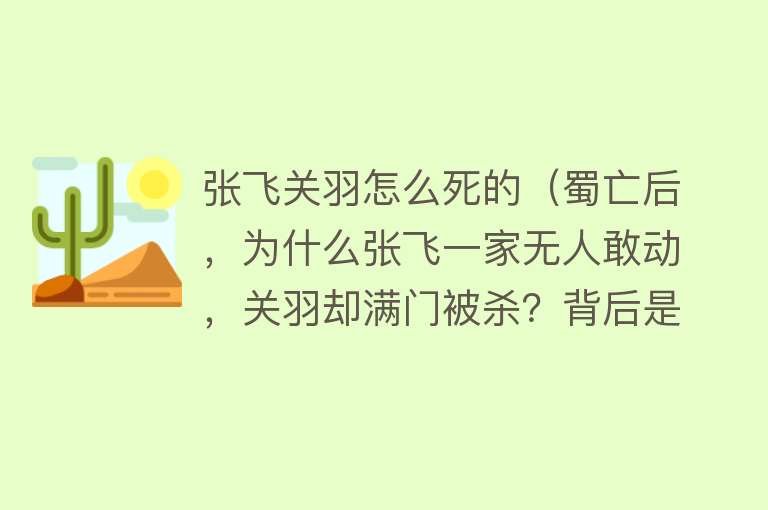 张飞关羽怎么死的（蜀亡后，为什么张飞一家无人敢动，关羽却满门被杀？背后是何原因）