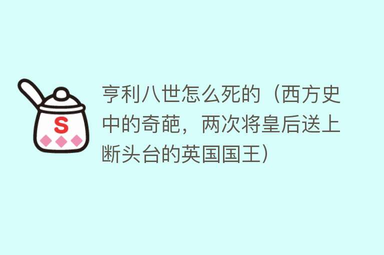 亨利八世怎么死的（西方史中的奇葩，两次将皇后送上断头台的英国国王）