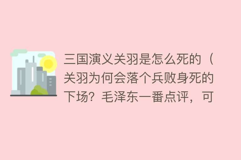 三国演义关羽是怎么死的（关羽为何会落个兵败身死的下场？毛泽东一番点评，可谓是一语中的）