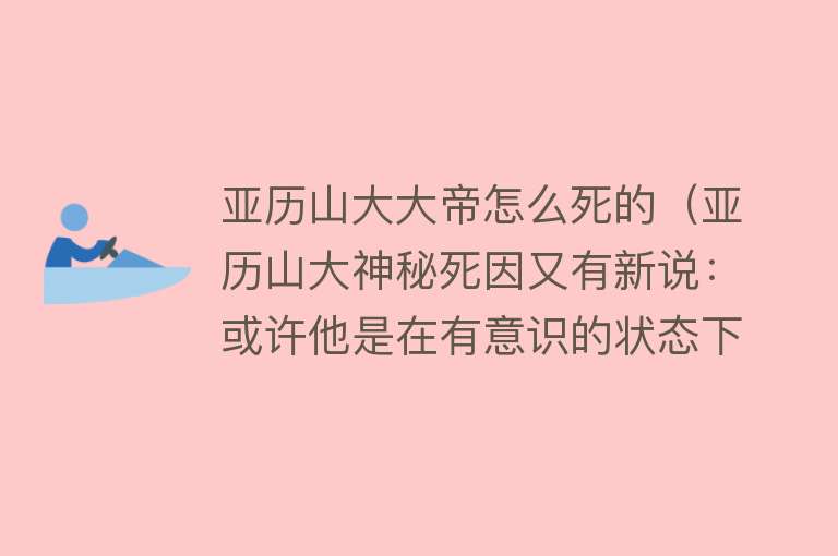 亚历山大大帝怎么死的（亚历山大神秘死因又有新说：或许他是在有意识的状态下被人安葬的）