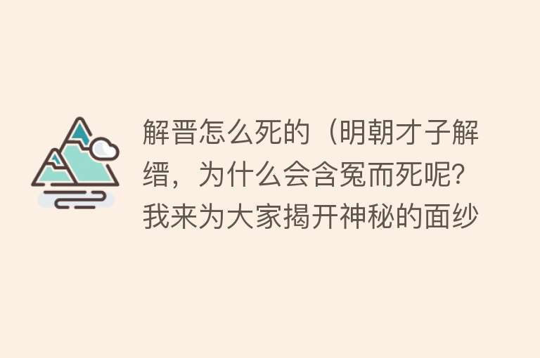 解晋怎么死的（明朝才子解缙，为什么会含冤而死呢？我来为大家揭开神秘的面纱）