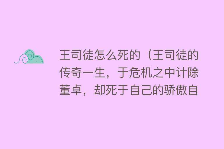 王司徒怎么死的（王司徒的传奇一生，于危机之中计除董卓，却死于自己的骄傲自大）