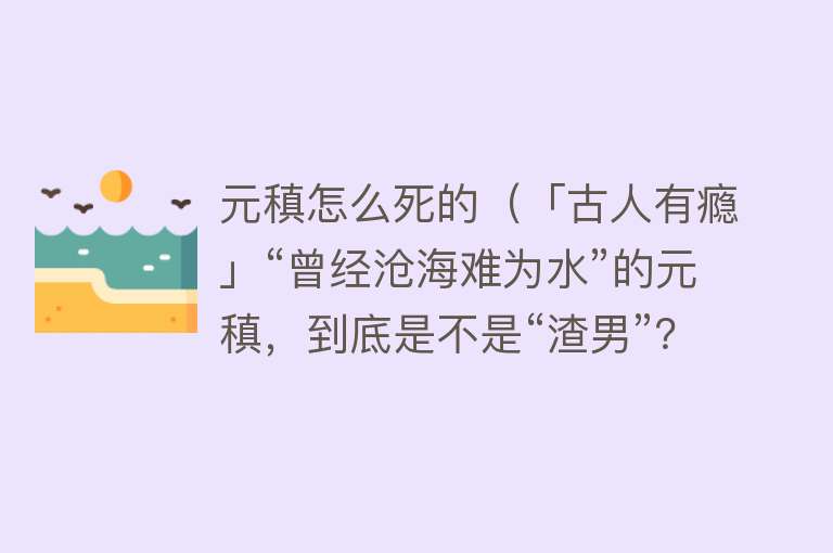 元稹怎么死的（「古人有瘾」“曾经沧海难为水”的元稹，到底是不是“渣男”？）