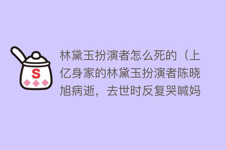 林黛玉扮演者怎么死的（上亿身家的林黛玉扮演者陈晓旭病逝，去世时反复哭喊妈妈）