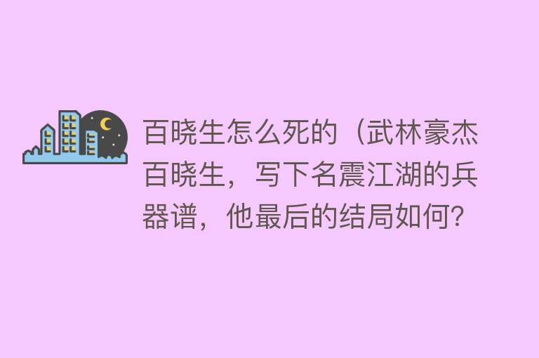 百晓生怎么死的（武林豪杰百晓生，写下名震江湖的兵器谱，他最后的结局如何？）