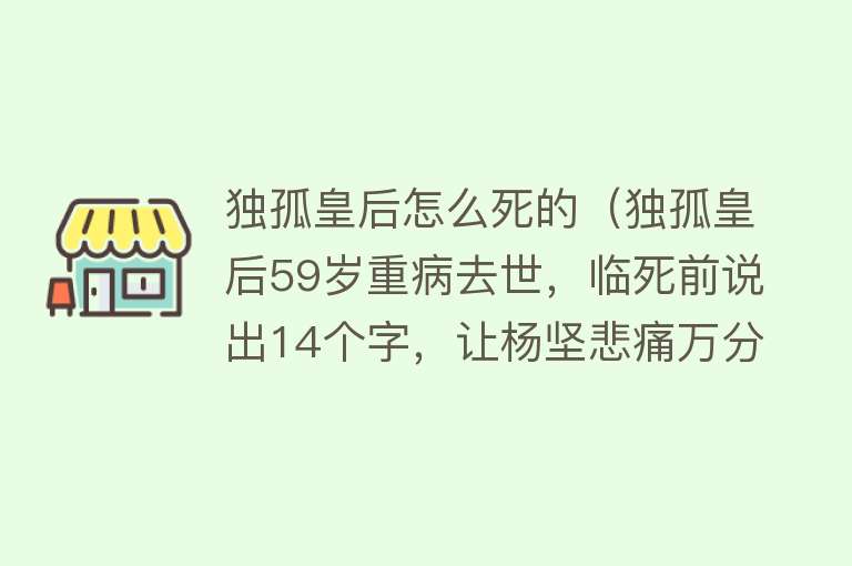 独孤皇后怎么死的（独孤皇后59岁重病去世，临死前说出14个字，让杨坚悲痛万分）