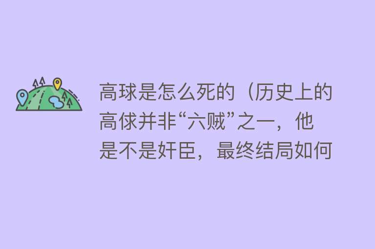 高球是怎么死的（历史上的高俅并非“六贼”之一，他是不是奸臣，最终结局如何）