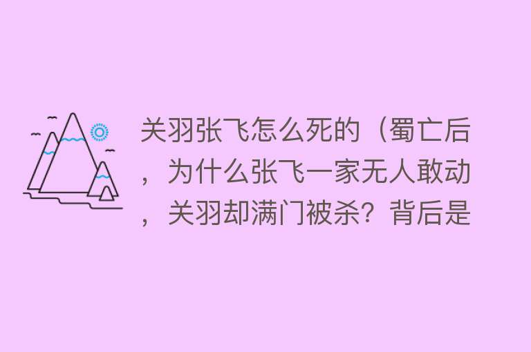 关羽张飞怎么死的（蜀亡后，为什么张飞一家无人敢动，关羽却满门被杀？背后是何原因）