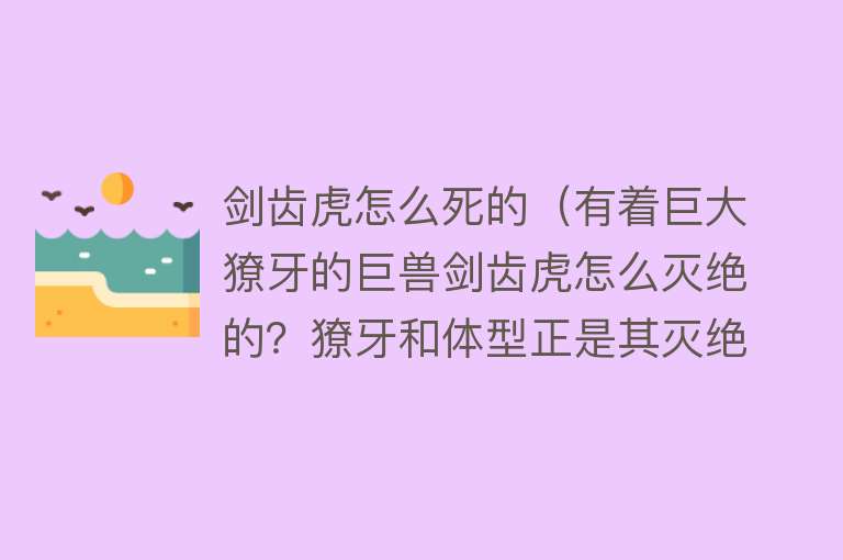 剑齿虎怎么死的（有着巨大獠牙的巨兽剑齿虎怎么灭绝的？獠牙和体型正是其灭绝原因）