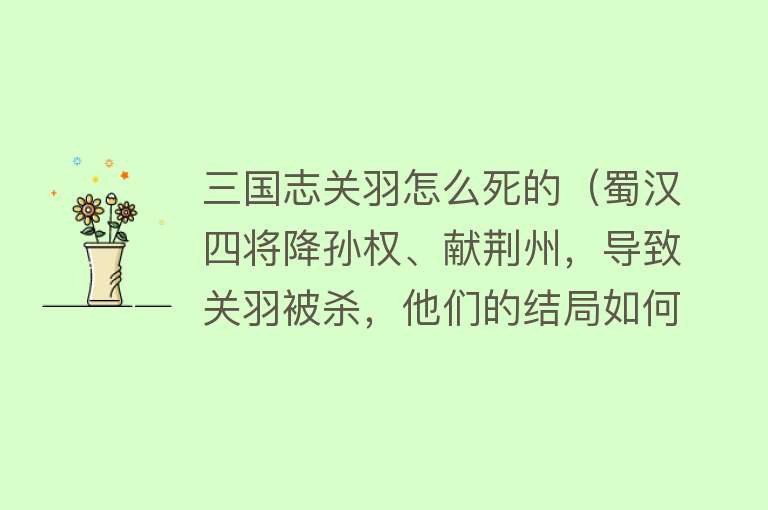 三国志关羽怎么死的（蜀汉四将降孙权、献荆州，导致关羽被杀，他们的结局如何？）