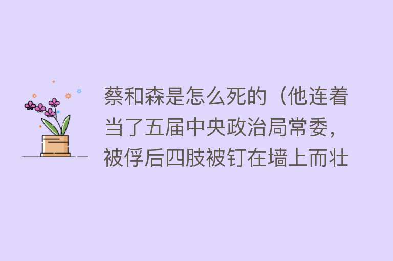 蔡和森是怎么死的（他连着当了五届中央政治局常委，被俘后四肢被钉在墙上而壮烈牺牲）