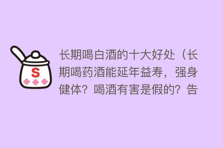 长期喝白酒的十大好处（长期喝药酒能延年益寿，强身健体？喝酒有害是假的？告诉你真相）