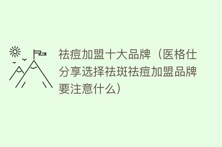 祛痘加盟十大品牌（医格仕分享选择祛斑祛痘加盟品牌要注意什么） 