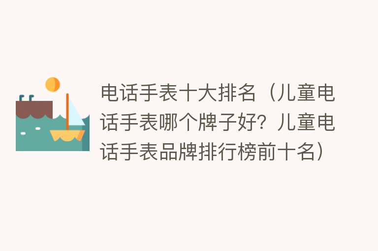 电话手表十大排名（儿童电话手表哪个牌子好？儿童电话手表品牌排行榜前十名） 