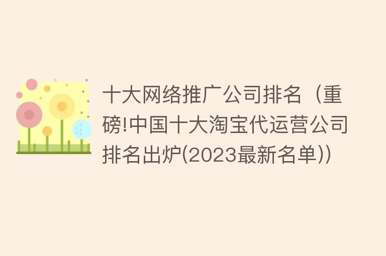 十大网络推广公司排名（重磅!中国十大淘宝代运营公司排名出炉(2023最新名单)） 