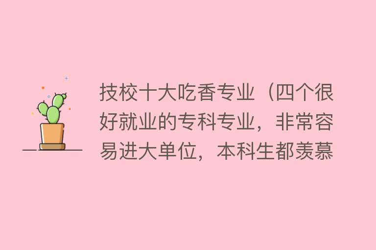 技校十大吃香专业（四个很好就业的专科专业，非常容易进大单位，本科生都羡慕）