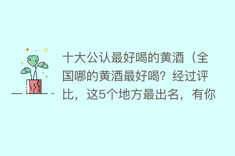 十大公认最好喝的黄酒（全国哪的黄酒最好喝？经过评比，这5个地方最出名，有你家乡的吗） 