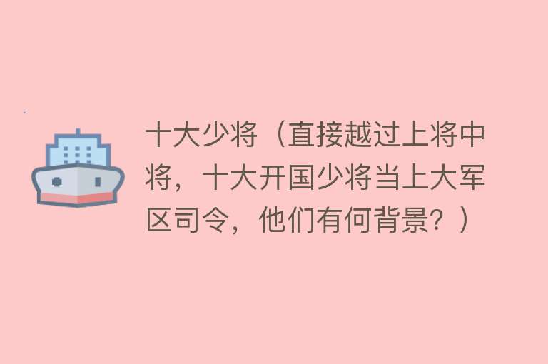 十大少将（直接越过上将中将，十大开国少将当上大军区司令，他们有何背景？）