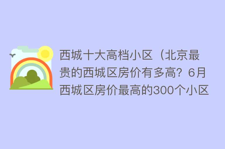 西城十大高档小区（北京最贵的西城区房价有多高？6月西城区房价最高的300个小区排行） 